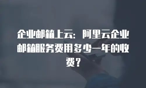 企业邮箱上云:阿里云企业邮箱服务费用多少一年的收费?