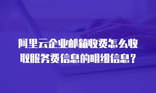 阿里云企业邮箱收费怎么收取服务费信息的明细信息?