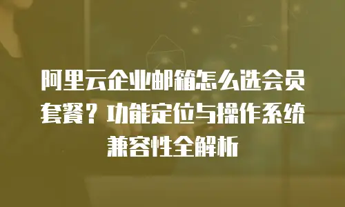 阿里云企业邮箱怎么选会员套餐?功能定位与操作系统兼容性全解析