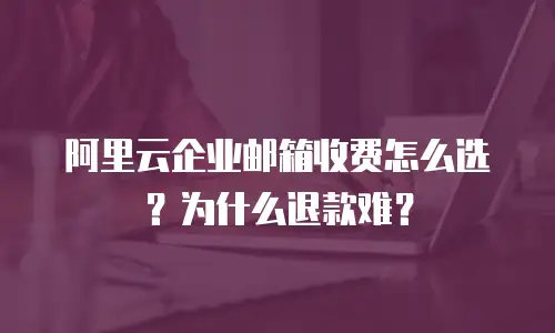 阿里云企业邮箱收费怎么选？为什么退款难？