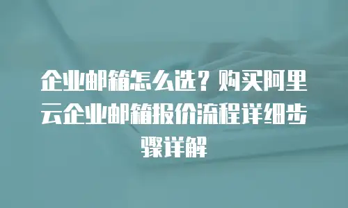 企业邮箱怎么选？购买阿里云企业邮箱报价流程详细步骤详解