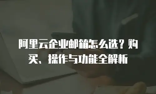 阿里云企业邮箱怎么选？购买、操作与功能全解析
