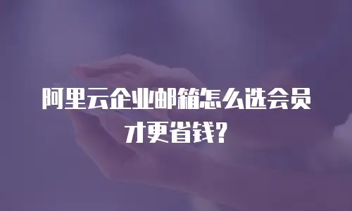 阿里云企业邮箱怎么选会员才更省钱？