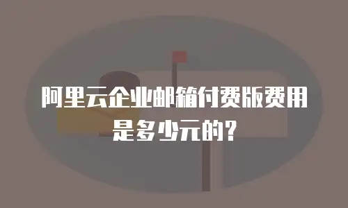 阿里云企业邮箱付费版费用是多少元的？