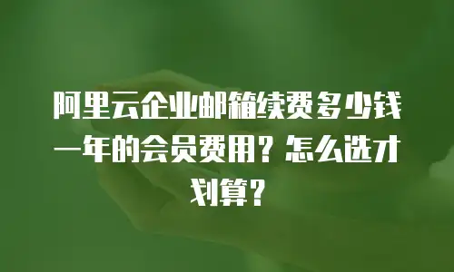 阿里云企业邮箱续费多少钱一年的会员费用？怎么选才划算？
