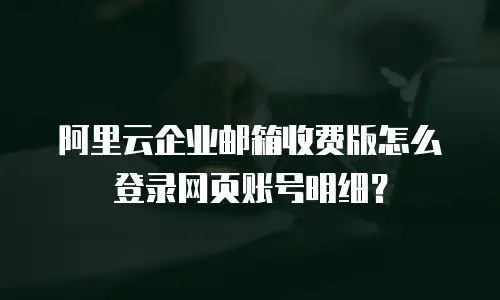 阿里云企业邮箱收费版怎么登录网页账号明细？