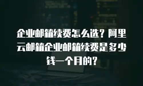 企业邮箱续费怎么选？阿里云邮箱企业邮箱续费是多少钱一个月的？