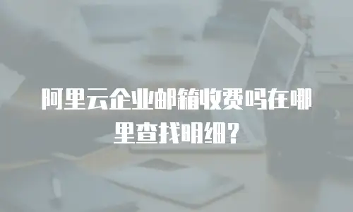 阿里云企业邮箱收费吗在哪里查找明细？