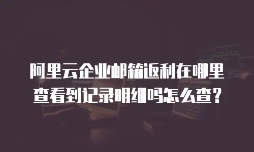 阿里云企业邮箱返利在哪里查看到记录明细吗怎么查？