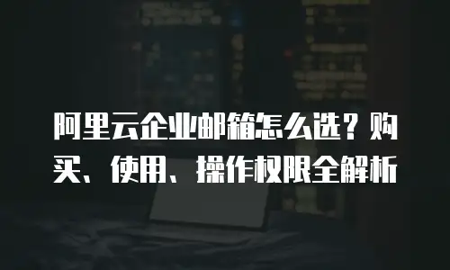 阿里云企业邮箱怎么选？购买、使用、操作权限全解析