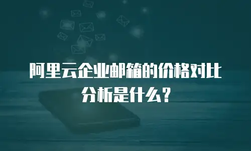 阿里云企业邮箱的价格对比分析是什么？