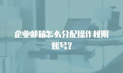 企业邮箱怎么分配操作权限账号？
