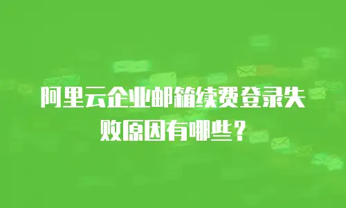 阿里云企业邮箱续费登录失败原因有哪些？