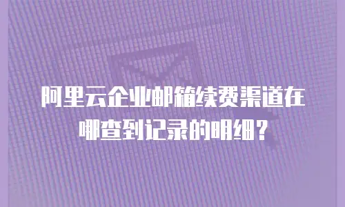 阿里云企业邮箱续费渠道在哪查到记录的明细？