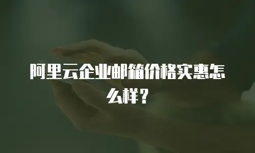 阿里云企业邮箱价格实惠怎么样?
