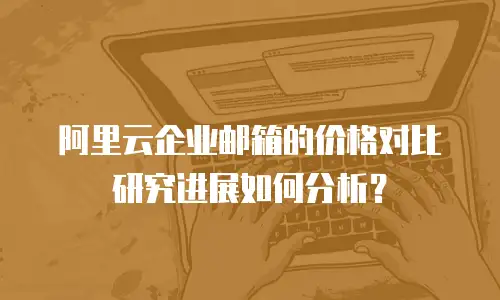 阿里云企业邮箱的价格对比研究进展如何分析？