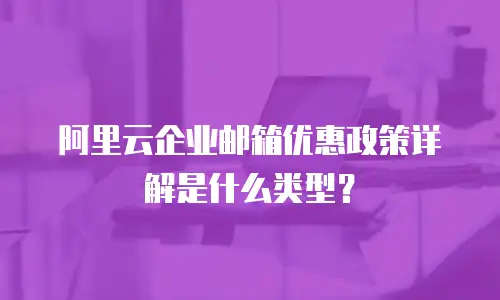 阿里云企业邮箱优惠政策详解是什么类型？