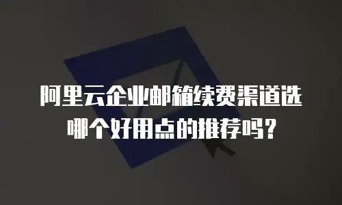 阿里云企业邮箱续费渠道选哪个好用点的推荐吗?