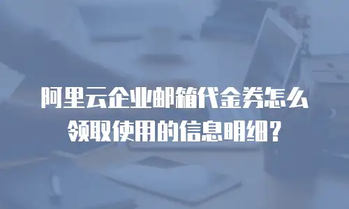 阿里云企业邮箱代金券怎么领取使用的信息明细？