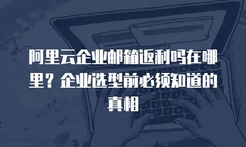 阿里云企业邮箱返利吗在哪里？企业选型前必须知道的真相