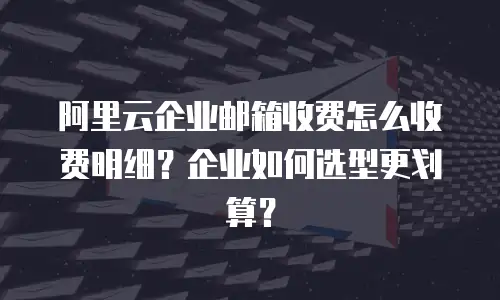 阿里云企业邮箱收费怎么收费明细？企业如何选型更划算？
