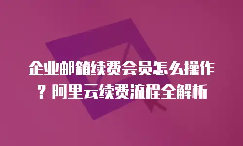 企业邮箱续费会员怎么操作?阿里云续费流程全解析