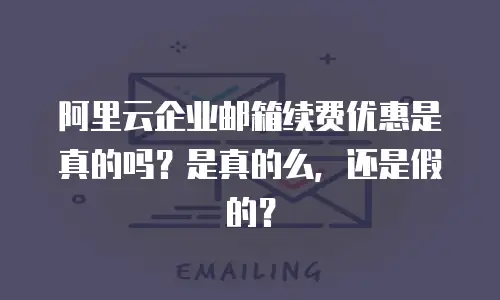 阿里云企业邮箱续费优惠是真的吗？是真的么，还是假的？