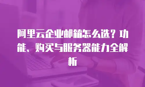 阿里云企业邮箱怎么选？功能、购买与服务器能力全解析