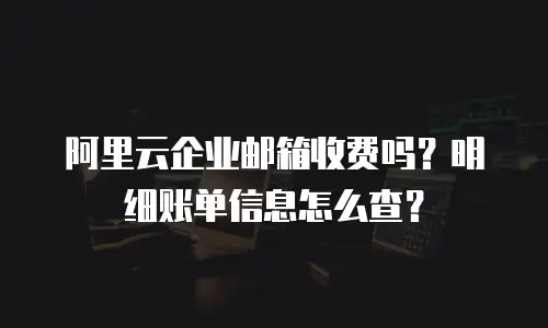 阿里云企业邮箱收费吗？明细账单信息怎么查？