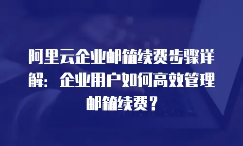 阿里云企业邮箱续费步骤详解:企业用户如何高效管理邮箱续费?