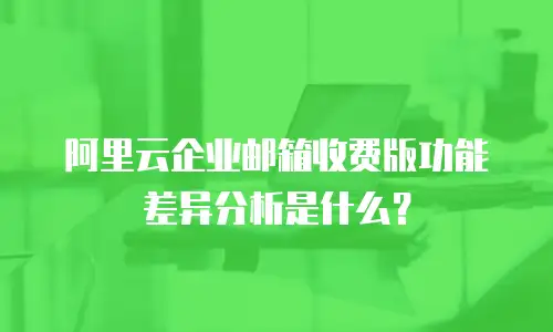 阿里云企业邮箱收费版功能差异分析是什么？