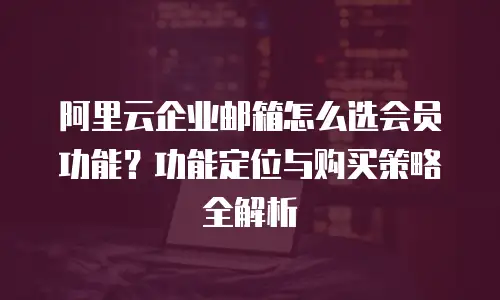 阿里云企业邮箱怎么选会员功能?功能定位与购买策略全解析