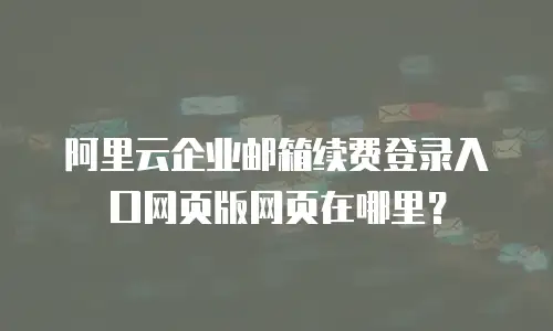 阿里云企业邮箱续费登录入口网页版网页在哪里?