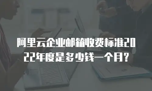 阿里云企业邮箱收费标准2022年度是多少钱一个月？