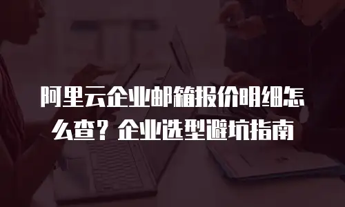 阿里云企业邮箱报价明细怎么查？企业选型避坑指南