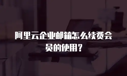 阿里云企业邮箱怎么续费会员的使用？