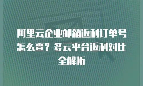 阿里云企业邮箱返利订单号怎么查？多云平台返利对比全解析