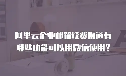 阿里云企业邮箱续费渠道有哪些功能可以用微信使用？