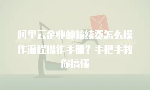 阿里云企业邮箱续费怎么操作流程操作手册？手把手教你搞懂