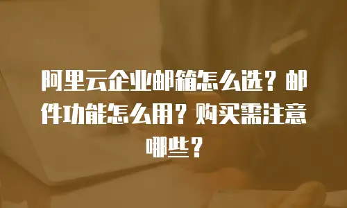 阿里云企业邮箱怎么选？邮件功能怎么用？购买需注意哪些？