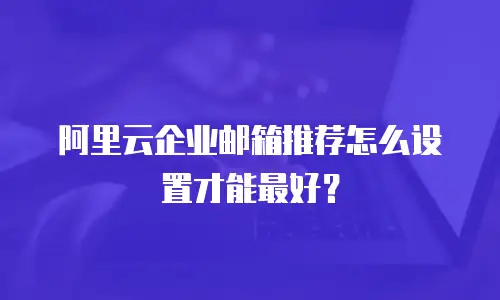 阿里云企业邮箱推荐怎么设置才能最好?