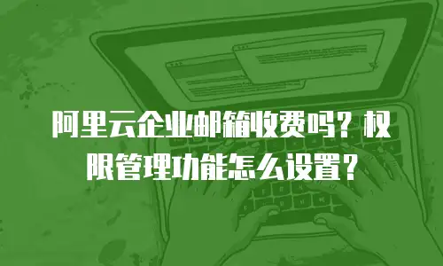 阿里云企业邮箱收费吗？权限管理功能怎么设置？