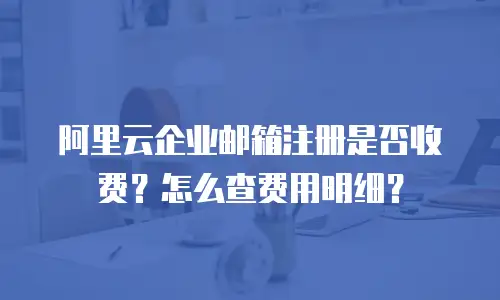 阿里云企业邮箱注册是否收费？怎么查费用明细？