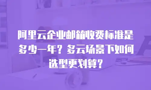 阿里云企业邮箱收费标准是多少一年？多云场景下如何选型更划算？