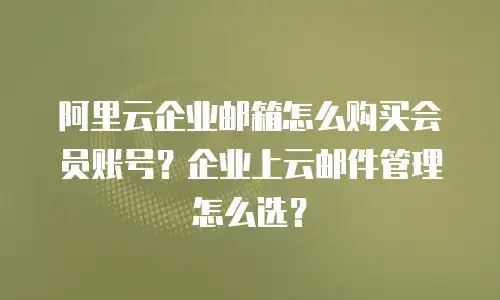 阿里云企业邮箱怎么购买会员账号？企业上云邮件管理怎么选？
