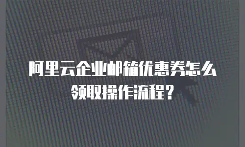 阿里云企业邮箱优惠券怎么领取操作流程?