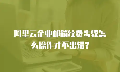 阿里云企业邮箱续费步骤怎么操作才不出错?