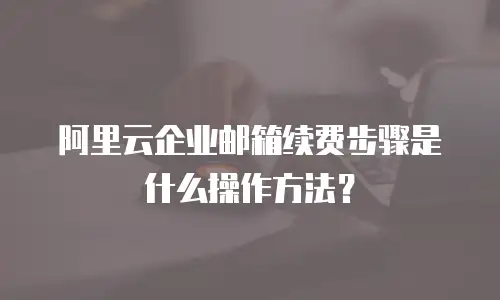 阿里云企业邮箱续费步骤是什么操作方法?