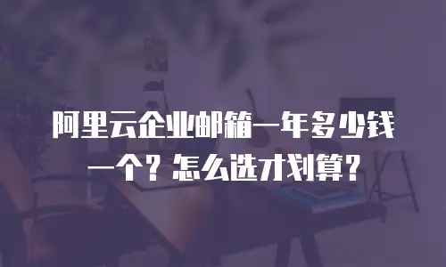 阿里云企业邮箱一年多少钱一个？怎么选才划算？
