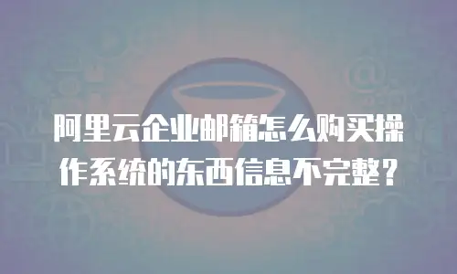 阿里云企业邮箱怎么购买操作系统的东西信息不完整？